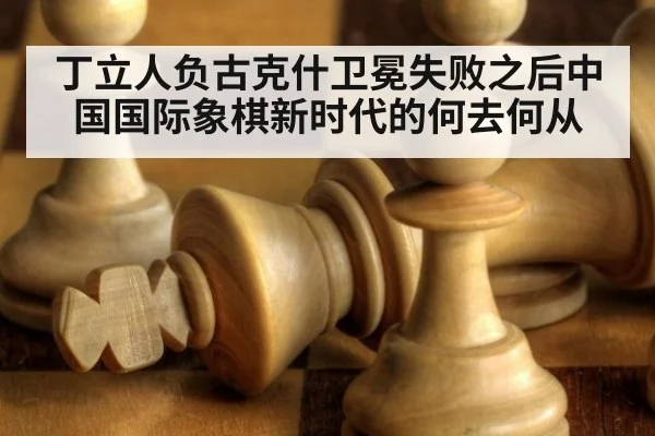丁立人负古克什卫冕失败之后中国国际象棋新时代的何去何从