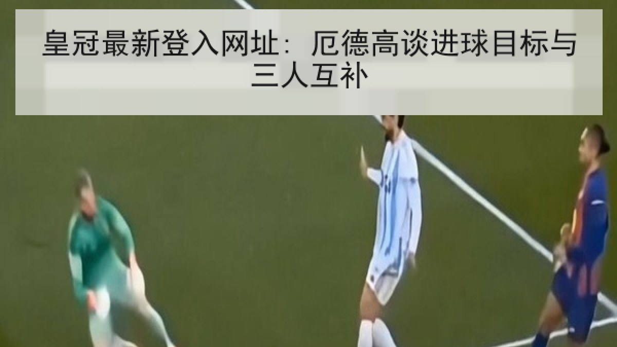 皇冠最新登入网址: 厄德高谈进球目标与三人互补