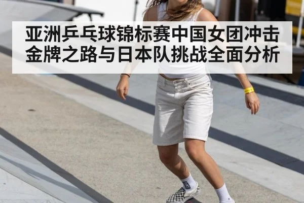 亚洲乒乓球锦标赛中国女团冲击金牌之路与日本队挑战全面分析